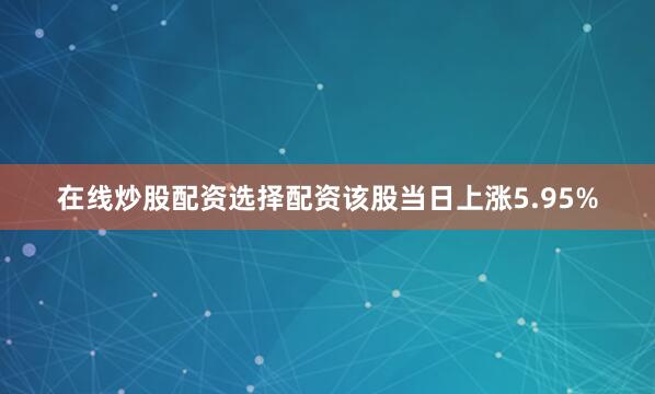在线炒股配资选择配资该股当日上涨5.95%