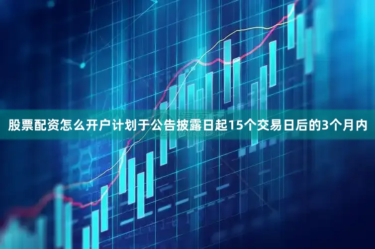 股票配资怎么开户计划于公告披露日起15个交易日后的3个月内
