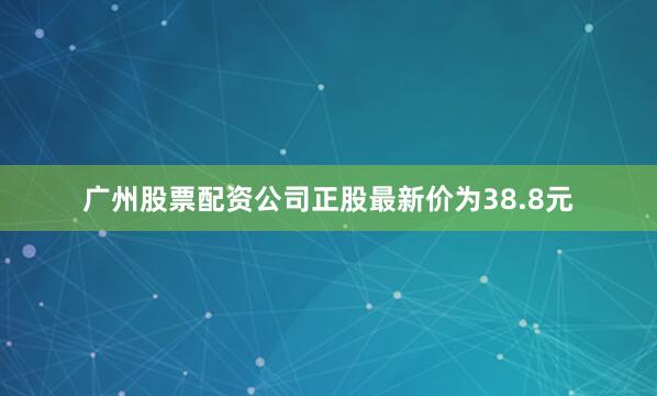 广州股票配资公司正股最新价为38.8元
