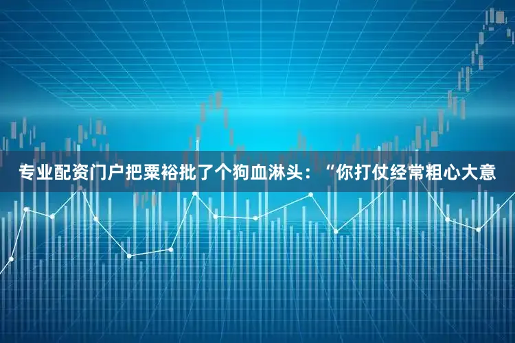 专业配资门户把粟裕批了个狗血淋头：“你打仗经常粗心大意