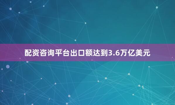 配资咨询平台出口额达到3.6万亿美元