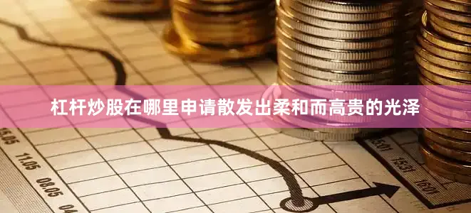 杠杆炒股在哪里申请散发出柔和而高贵的光泽