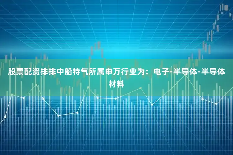 股票配资排排中船特气所属申万行业为：电子-半导体-半导体材料