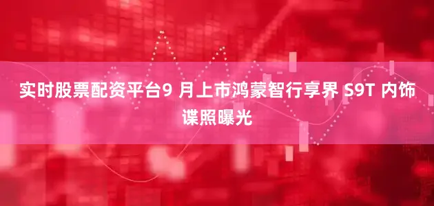 实时股票配资平台9 月上市鸿蒙智行享界 S9T 内饰谍照曝光