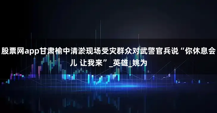 股票网app甘肃榆中清淤现场受灾群众对武警官兵说“你休息会儿 让我来”_英雄_姚为