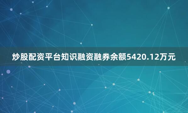 炒股配资平台知识融资融券余额5420.12万元